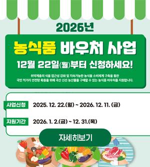 2026년 농식품 바우처 사업 12월 22일(월) 부터 신청하세요! 취약계층의 식품 접근성 강화 및 지속가능한 농식품 소비체계 구축을 통한 국민 먹거리 안정망 확충을 위해 국산 신선 농산물을 구매할 수 있는 농식품 바우처를 지원합니다. 사업신청:2025.12.22.(월) ~ 2026.12.11.(금) 지원기간:2026년 1.2.(금) ~ 12.31.(목) 자세히보기