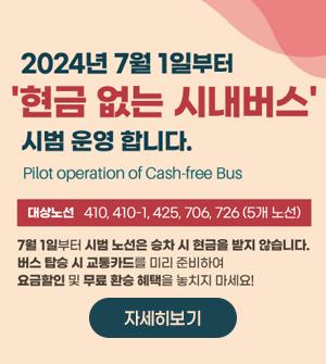 2024년 7월 1일부터 현금없는 시내버스 시법운영합니다 Pilot operation of Cash-free Bus 대상노선 410, 410-1, 425, 706, 726(5개노선) 7월 1 일부터 시범 노선은 승차 시 현금을 받지 않습니다. 버스탑승 시 교통카드를 미리 준비하여 요금할인 및 무료환승 혜택을 놓치지 마세요!  please prepare your transoprtation card in advance 자세히보기