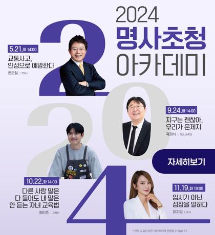 2024 명사초청아카데미 5.21.화 14:00 교통사고, 인성으로 예방한다 한문철:변호사 9.24.화 14:00 지구는 괜찮아, 우리가 문제지 곽재식:작가,화확자 10.22. 화 14:00 다른사람 말은 다들어도 내 말은 안 듣는 자녀 교육법 최민준:교육인  11.19.화 19:00 입시가 아닌 성장을 말하다 이지영:강사 자세히보기