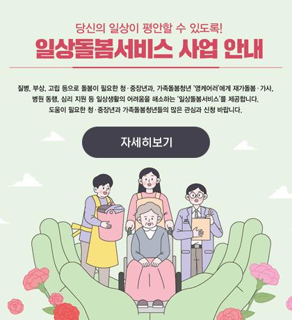 당신의 일상이 편안할수있도록! 일상돌봄서비스 사업 안내 질병,부상,고립 등으로 필요한 청 중장년과, 가족 돌봄청년 영케어러에게 재가돌봄 가사 병원 동행, 심리 지원 등 일상생활의  어려움을 해소하는 일상돌봄서비스를 제공합니다. 도움이 필요한 청 중장년과 가족돌봄청년들의 많은 관심과 신청 바랍니다. 자세히보기