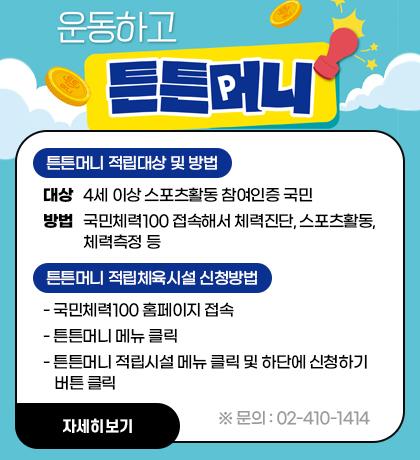 운동하고 튼튼머니        (1) 튼튼머니 적립대상 및 방법          - 대상 : 4세 이상 스포츠활동 참여인증 국민          - 방법 : 국민체력100 접속해서 체력진단, 스포츠활동, 체력측정 등         (2) 튼튼머니 적립체육시설 신청방법          - 국민체력100 홈페이지 접속          - 튼튼머니 메뉴 클릭          - 튼튼머니 적립시설 메뉴 클릭 및 하단에 신청하기 버튼 클릭  문의 : 02-410-1414 자세히보