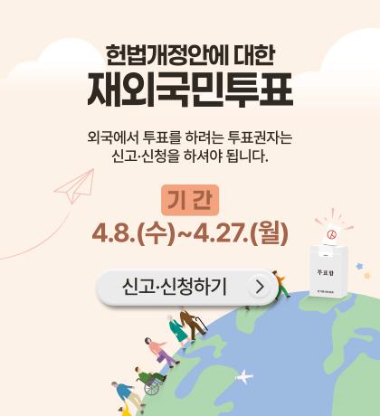 헌법개정안에 대한 재 외국민 투표 외국에서 투표를 하려는 투표권자는 신고 신청을 하셔야 됩니다 기간 4.8.(수) ~ 4.27.(월) 신고 신청하기